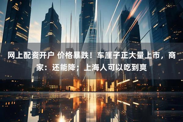 网上配资开户 价格暴跌！车厘子正大量上市，商家：还能降；上海人可以吃到爽