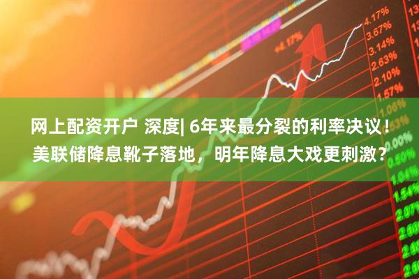 网上配资开户 深度| 6年来最分裂的利率决议！美联储降息靴子落地，明年降息大戏更刺激？