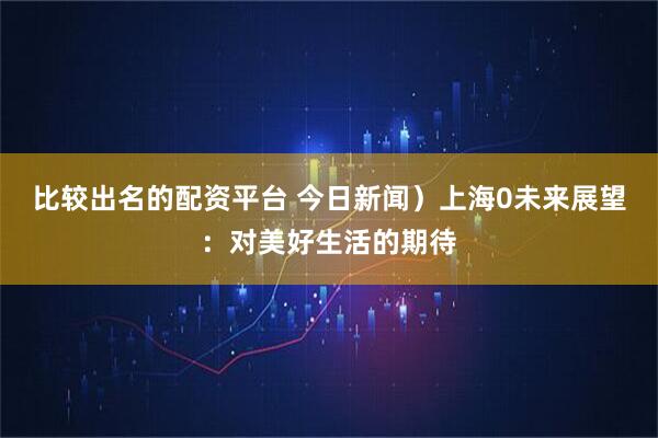 比较出名的配资平台 今日新闻）上海0未来展望：对美好生活的期待