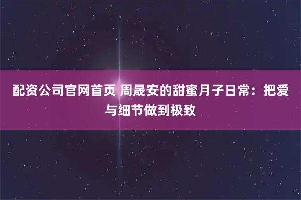 配资公司官网首页 周晟安的甜蜜月子日常：把爱与细节做到极致