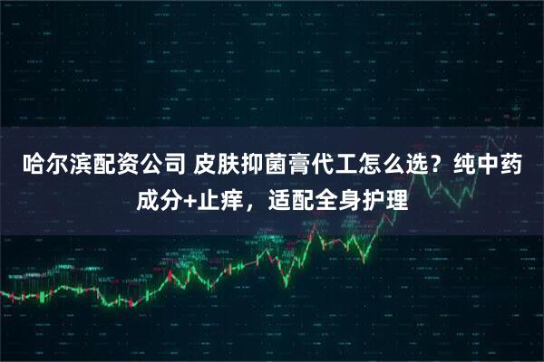 哈尔滨配资公司 皮肤抑菌膏代工怎么选？纯中药成分+止痒，适配全身护理