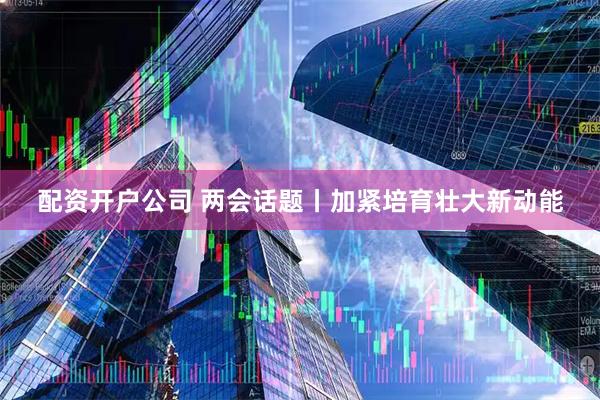 配资开户公司 两会话题丨加紧培育壮大新动能