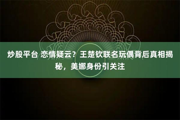 炒股平台 恋情疑云？王楚钦联名玩偶背后真相揭秘，美娜身份引关注
