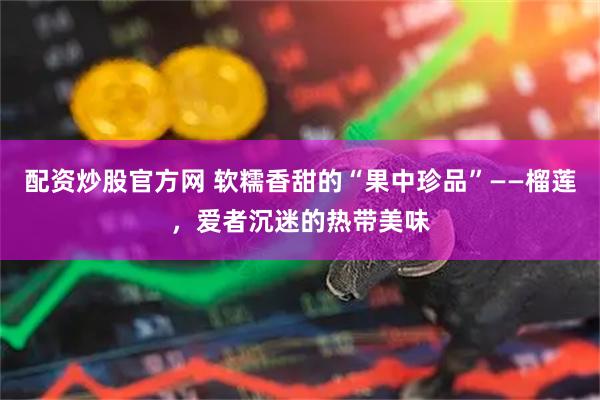 配资炒股官方网 软糯香甜的“果中珍品”——榴莲，爱者沉迷的热带美味