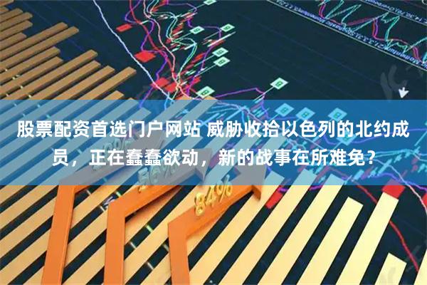 股票配资首选门户网站 威胁收拾以色列的北约成员，正在蠢蠢欲动，新的战事在所难免？