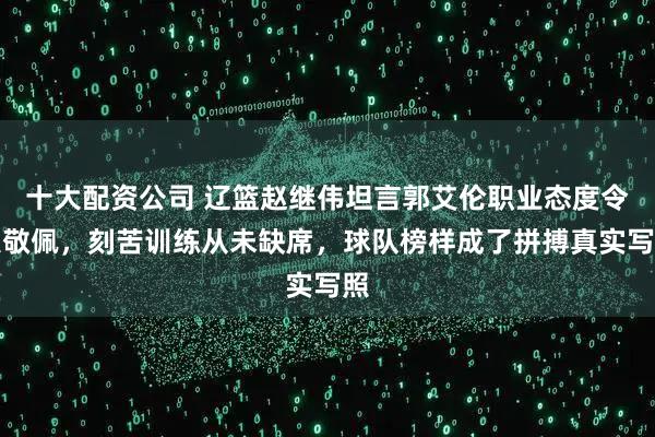 十大配资公司 辽篮赵继伟坦言郭艾伦职业态度令人敬佩，刻苦训练从未缺席，球队榜样成了拼搏真实写照