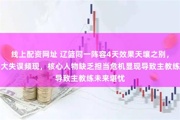 线上配资网址 辽篮同一阵容4天效果天壤之别，球员压力大失误频现，核心人物缺乏担当危机显现导致主教练未来堪忧