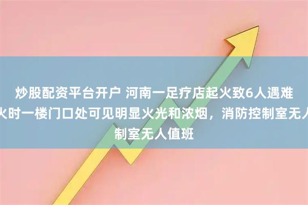 炒股配资平台开户 河南一足疗店起火致6人遇难：起火时一楼门口处可见明显火光和浓烟，消防控制室无人值班