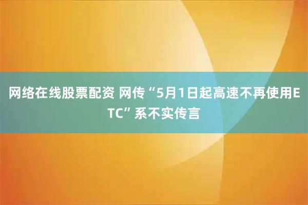 网络在线股票配资 网传“5月1日起高速不再使用ETC”系不实传言