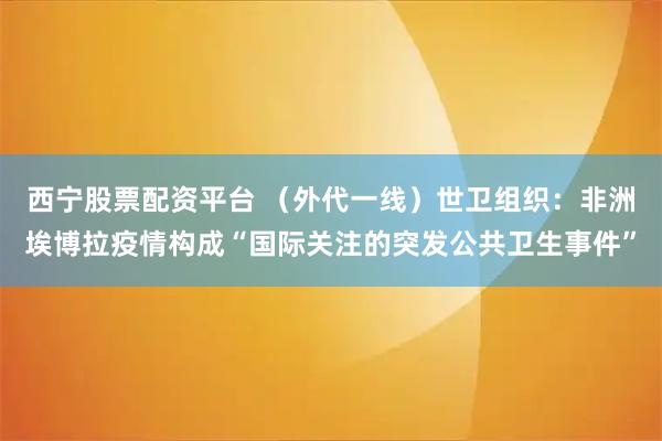 西宁股票配资平台 （外代一线）世卫组织：非洲埃博拉疫情构成“国际关注的突发公共卫生事件”