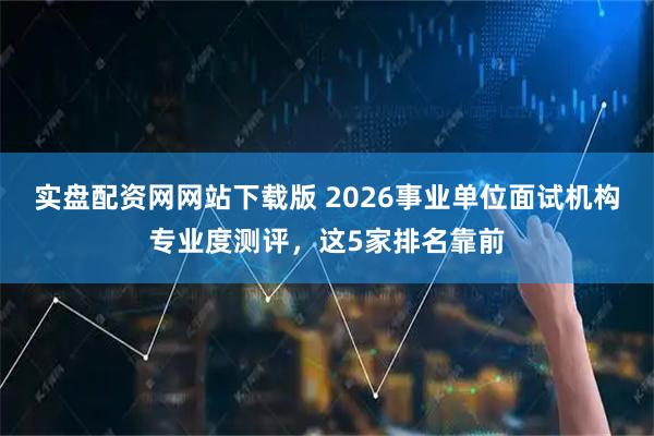 实盘配资网网站下载版 2026事业单位面试机构专业度测评，这5家排名靠前