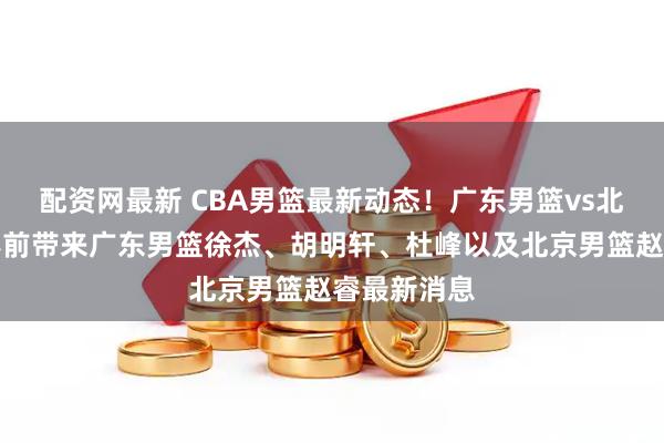 配资网最新 CBA男篮最新动态！广东男篮vs北京男篮，赛前带来广东男篮徐杰、胡明轩、杜峰以及北京男篮赵睿最新消息