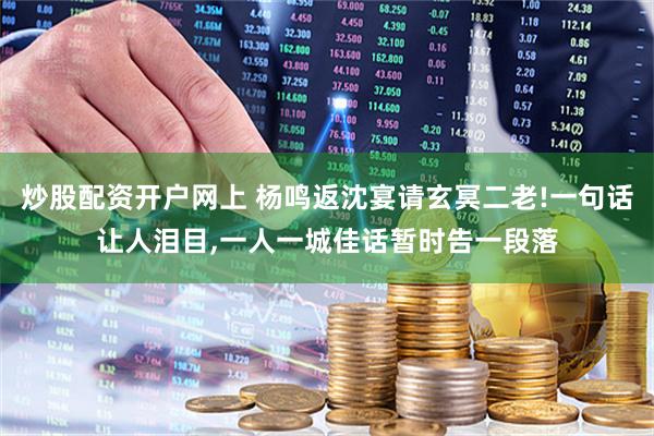 炒股配资开户网上 杨鸣返沈宴请玄冥二老!一句话让人泪目,一人一城佳话暂时告一段落