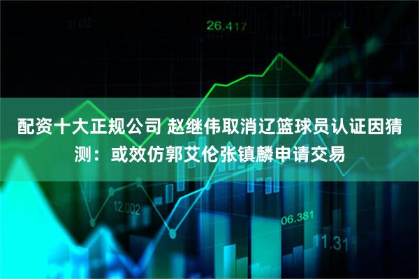 配资十大正规公司 赵继伟取消辽篮球员认证因猜测：或效仿郭艾伦张镇麟申请交易