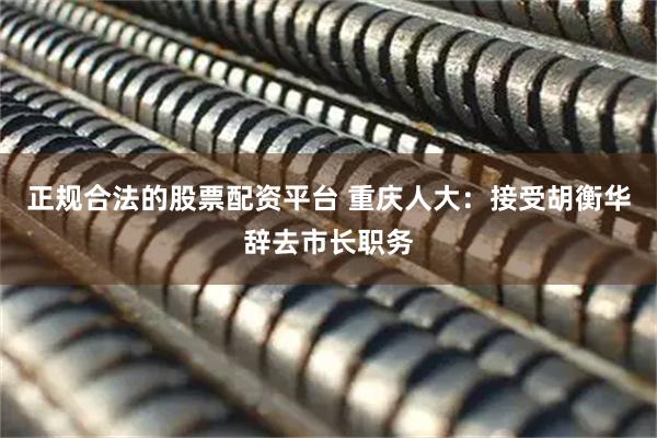 正规合法的股票配资平台 重庆人大：接受胡衡华辞去市长职务