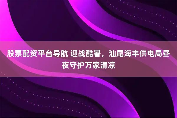 股票配资平台导航 迎战酷暑，汕尾海丰供电局昼夜守护万家清凉