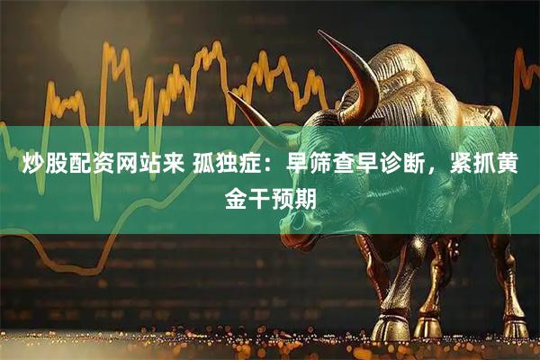 炒股配资网站来 孤独症：早筛查早诊断，紧抓黄金干预期