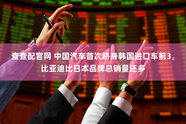 查查配官网 中国汽车首次跻身韩国进口车前3，比亚迪比日本品牌总销量还多