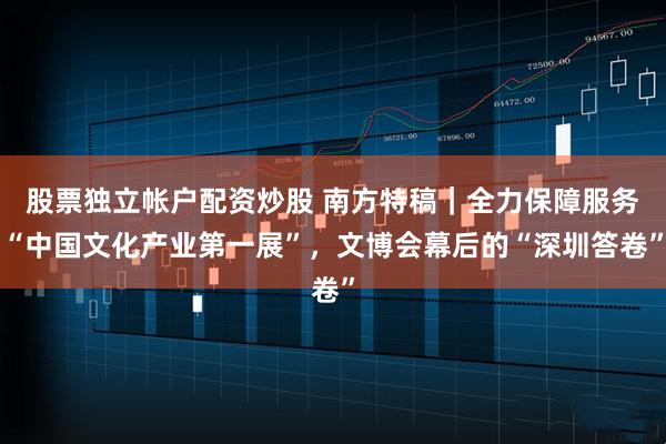 股票独立帐户配资炒股 南方特稿｜全力保障服务“中国文化产业第一展”，文博会幕后的“深圳答卷”
