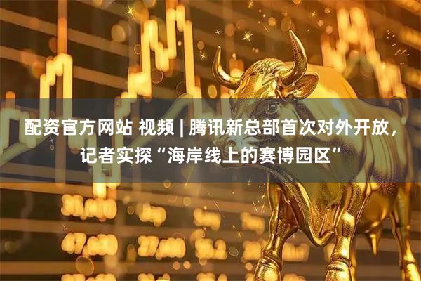 配资官方网站 视频 | 腾讯新总部首次对外开放，记者实探“海岸线上的赛博园区”