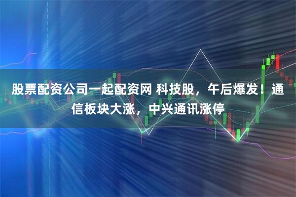 股票配资公司一起配资网 科技股，午后爆发！通信板块大涨，中兴通讯涨停