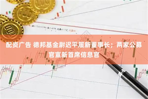 配资广告 德邦基金尉迟平履新董事长；两家公募官宣新首席信息官