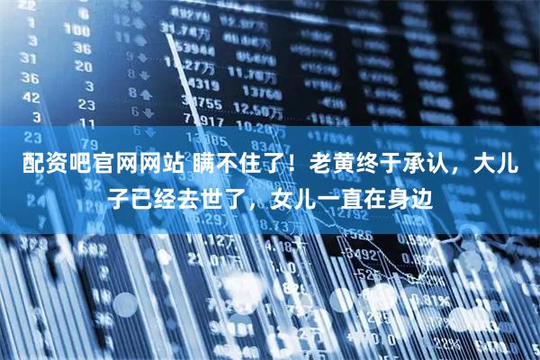 配资吧官网网站 瞒不住了！老黄终于承认，大儿子已经去世了，女儿一直在身边