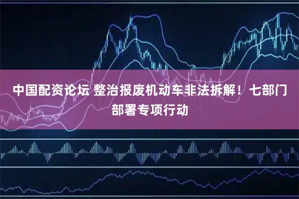 中国配资论坛 整治报废机动车非法拆解！七部门部署专项行动