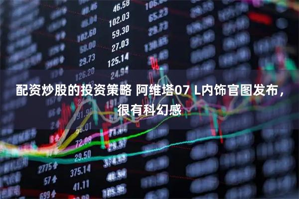配资炒股的投资策略 阿维塔07 L内饰官图发布，很有科幻感