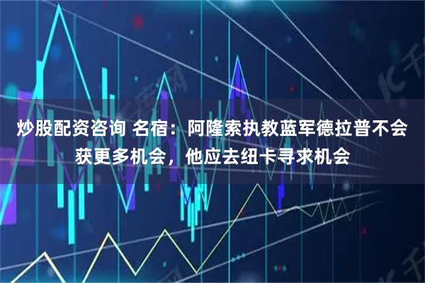 炒股配资咨询 名宿：阿隆索执教蓝军德拉普不会获更多机会，他应去纽卡寻求机会