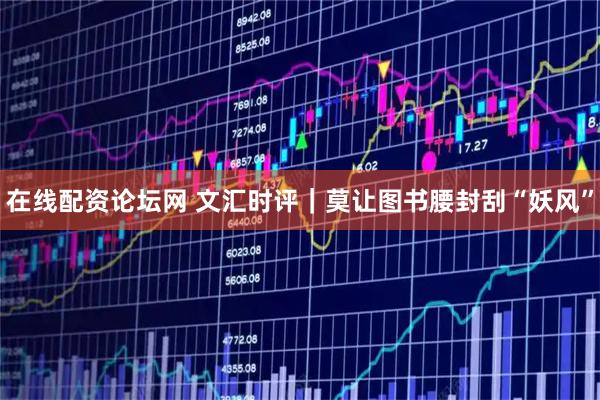 在线配资论坛网 文汇时评｜莫让图书腰封刮“妖风”