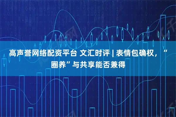 高声誉网络配资平台 文汇时评 | 表情包确权，“圈养”与共享能否兼得